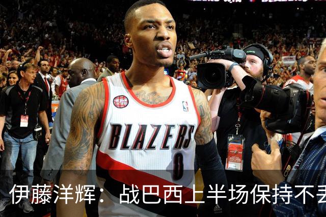 伊藤洋辉：战巴西上半场保持不丢球，下半场自然会有可乘之机